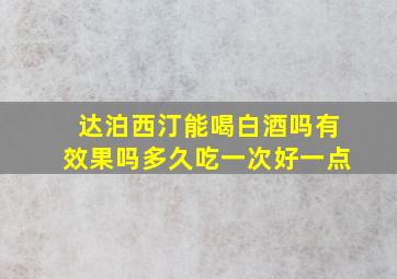 达泊西汀能喝白酒吗有效果吗多久吃一次好一点