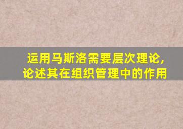 运用马斯洛需要层次理论,论述其在组织管理中的作用