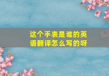 这个手表是谁的英语翻译怎么写的呀