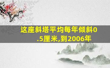 这座斜塔平均每年倾斜0.5厘米,到2006年