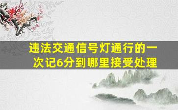 违法交通信号灯通行的一次记6分到哪里接受处理