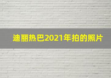 迪丽热巴2021年拍的照片