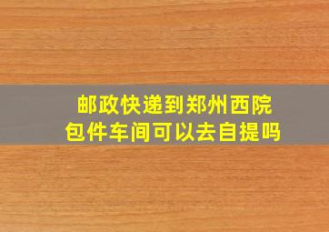 邮政快递到郑州西院包件车间可以去自提吗