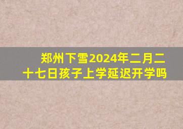 郑州下雪2024年二月二十七日孩子上学延迟开学吗