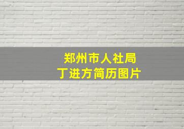 郑州市人社局丁进方简历图片