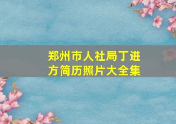 郑州市人社局丁进方简历照片大全集