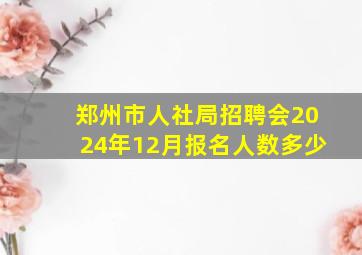 郑州市人社局招聘会2024年12月报名人数多少