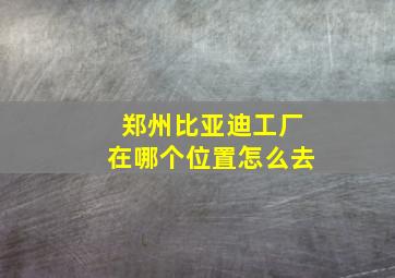 郑州比亚迪工厂在哪个位置怎么去