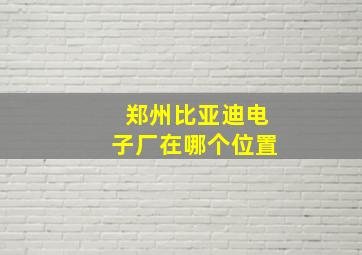 郑州比亚迪电子厂在哪个位置