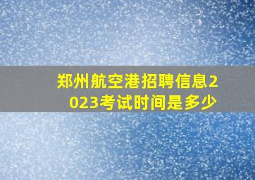 郑州航空港招聘信息2023考试时间是多少