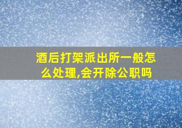 酒后打架派出所一般怎么处理,会开除公职吗