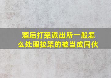 酒后打架派出所一般怎么处理拉架的被当成同伙