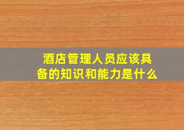 酒店管理人员应该具备的知识和能力是什么