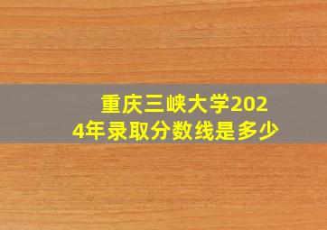 重庆三峡大学2024年录取分数线是多少