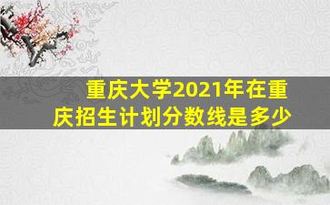 重庆大学2021年在重庆招生计划分数线是多少