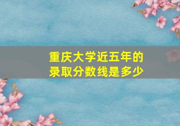 重庆大学近五年的录取分数线是多少