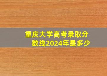 重庆大学高考录取分数线2024年是多少