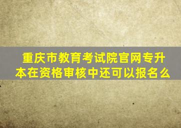 重庆市教育考试院官网专升本在资格审核中还可以报名么