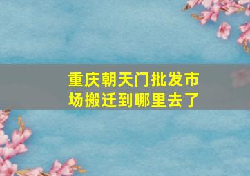 重庆朝天门批发市场搬迁到哪里去了