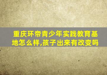 重庆环帝青少年实践教育基地怎么样,孩子出来有改变吗