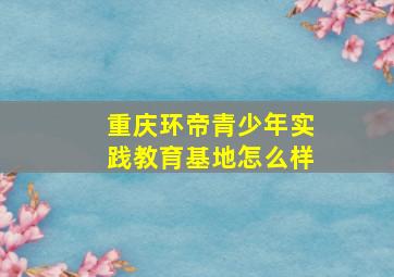 重庆环帝青少年实践教育基地怎么样