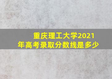 重庆理工大学2021年高考录取分数线是多少