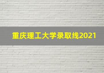 重庆理工大学录取线2021