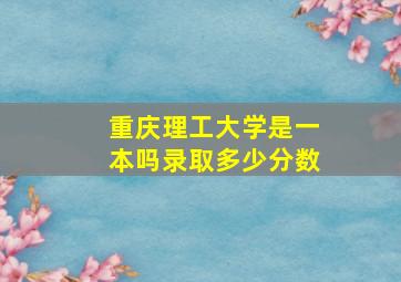 重庆理工大学是一本吗录取多少分数