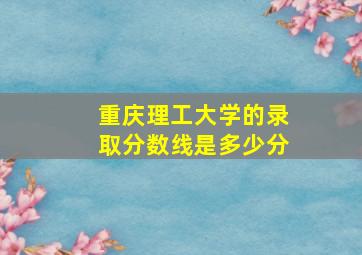 重庆理工大学的录取分数线是多少分