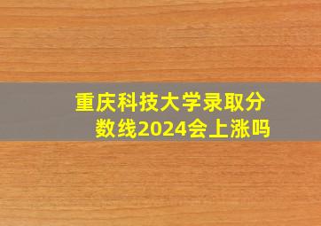 重庆科技大学录取分数线2024会上涨吗