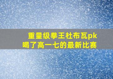 重量级拳王杜布瓦pk喝了高一七的最新比赛