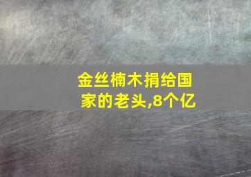 金丝楠木捐给国家的老头,8个亿