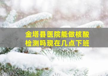 金塔县医院能做核酸检测吗现在几点下班