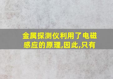 金属探测仪利用了电磁感应的原理,因此,只有