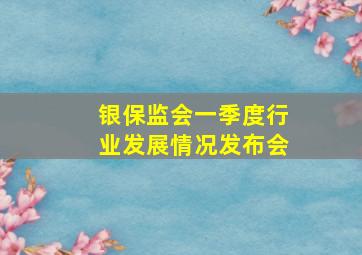 银保监会一季度行业发展情况发布会