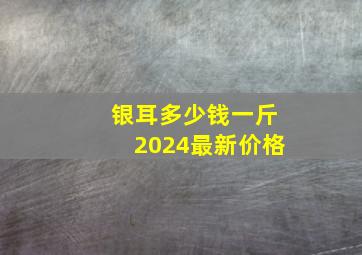 银耳多少钱一斤2024最新价格