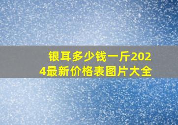 银耳多少钱一斤2024最新价格表图片大全