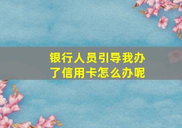 银行人员引导我办了信用卡怎么办呢