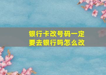 银行卡改号码一定要去银行吗怎么改