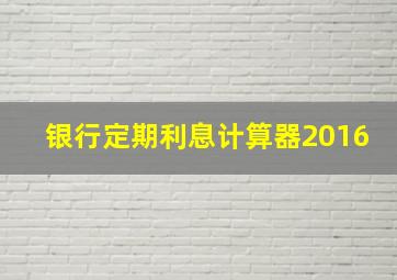 银行定期利息计算器2016