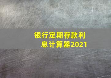 银行定期存款利息计算器2021