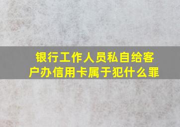 银行工作人员私自给客户办信用卡属于犯什么罪