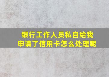 银行工作人员私自给我申请了信用卡怎么处理呢