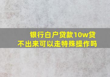 银行白户贷款10w贷不出来可以走特殊操作吗