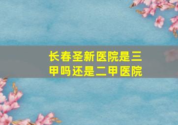 长春圣新医院是三甲吗还是二甲医院