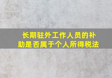 长期驻外工作人员的补助是否属于个人所得税法