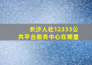 长沙人社12333公共平台服务中心在哪里