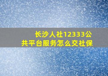 长沙人社12333公共平台服务怎么交社保