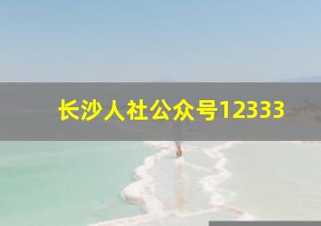 长沙人社公众号12333