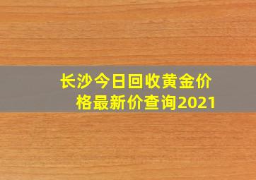 长沙今日回收黄金价格最新价查询2021